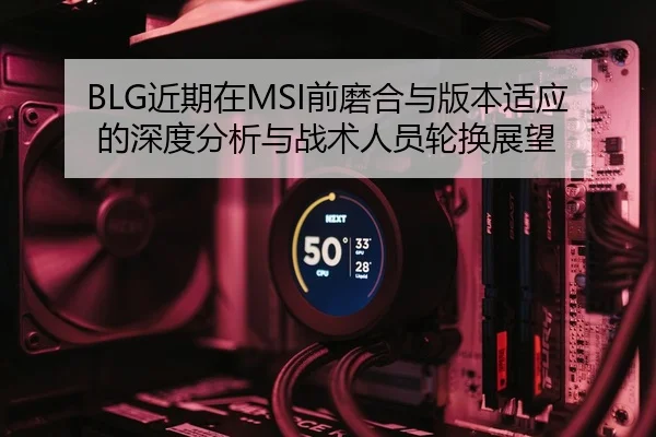 BLG近期在MSI前磨合与版本适应的深度分析与战术人员轮换展望